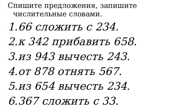 Спишите предложения, з апишите числительные словами. 1.66 сложить с 234. 2.к 342 прибавить 658. 3.из 943 вычесть 243. 4.от 878 отнять 567. 5.из 654 вычесть 234. 6.367 сложить с 33. 