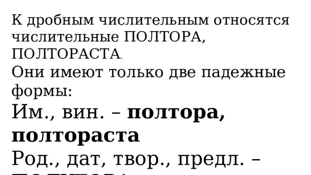 К дробным числительным относятся числительные ПОЛТОРА, ПОЛТОРАСТА . Они имеют только две падежные формы: Им., вин. – полтора, полтораста Род., дат, твор., предл. – ПОЛУТОРА, ПОЛУТОРАСТА 