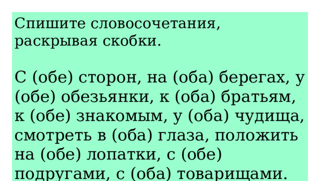 Спишите словосочетания, раскрывая скобки. С (обе) сторон, на (оба) берегах, у (обе) обезьянки, к (оба) братьям, к (обе) знакомым, у (оба) чудища, смотреть в (оба) глаза, положить на (обе) лопатки, с (обе) подругами, с (оба) товарищами. 