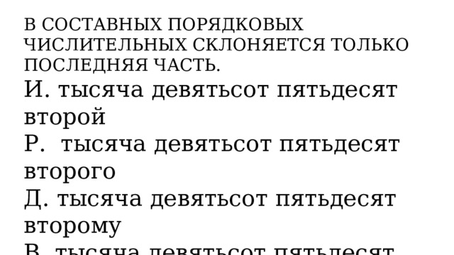 В СОСТАВНЫХ ПОРЯДКОВЫХ ЧИСЛИТЕЛЬНЫХ СКЛОНЯЕТСЯ ТОЛЬКО ПОСЛЕДНЯЯ ЧАСТЬ. И. тысяча девятьсот пятьдесят второй Р. тысяча девятьсот пятьдесят второго Д. тысяча девятьсот пятьдесят второму В. тысяча девятьсот пятьдесят второго Т. тысяча девятьсот пятьдесят вторым П. о тысяча девятьсот пятьдесят втором 