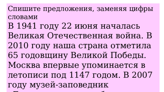 Спишите предложения, заменяя цифры словами В 1941 году 22 июня началась Великая Отечественная война. В 2010 году наша страна отметила 65 годовщину Великой Победы. Москва впервые упоминается в летописи под 1147 годом. В 2007 году музей-заповедник «Бородинское поле» был удостоен премии ЮНЕСКО. 