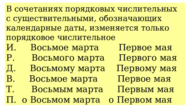 В сочетаниях порядковых числительных с существительными, обозначающих календарные даты, изменяется только порядковое числительное И. Восьмое марта Первое мая Р. Восьмого марта Первого мая Д. Восьмому марта Первому мая В. Восьмое марта Первое мая Т. Восьмым марта Первым мая П. о Восьмом марта о Первом мая 