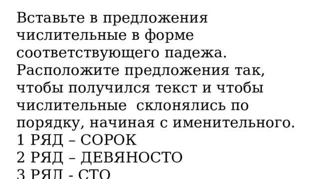 Вставьте в предложения числительные в форме соответствующего падежа. Расположите предложения так, чтобы получился текст и чтобы числительные склонялись по порядку, начиная с именительного. 1 РЯД – СОРОК 2 РЯД – ДЕВЯНОСТО 3 РЯД - СТО 