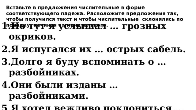 Вставьте в предложения числительные в форме соответствующего падежа. Расположите предложения так, чтобы получился текст и чтобы числительные склонялись по порядку, начиная с именительного. Но тут я услышал … грозных окриков. Я испугался их … острых сабель. Долго я буду вспоминать о … разбойниках. Они были изданы … разбойниками. Я хотел вежливо поклониться … разбойникам. Мне встретились … разбойников. 