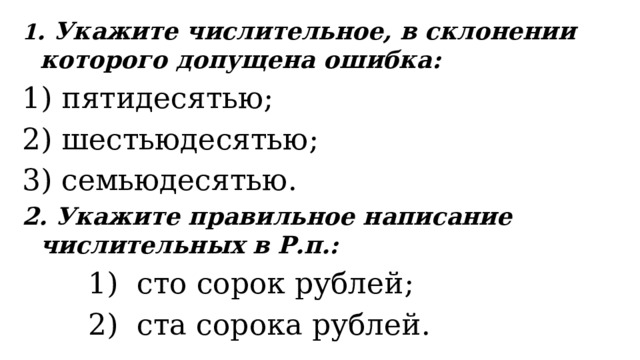 1 . Укажите числительное, в склонении которого допущена ошибка: 1) пятидесятью; 2) шестьюдесятью; 3) семьюдесятью. 2. Укажите правильное написание числительных в Р.п.:    1)  сто сорок рублей;    2)  ста сорока рублей. 