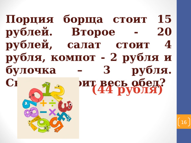 Порция борща стоит 15 рублей. Второе - 20 рублей, салат стоит 4 рубля, компот - 2 рубля и булочка – 3 рубля. Сколько стоит весь обед? (44 рубля)   