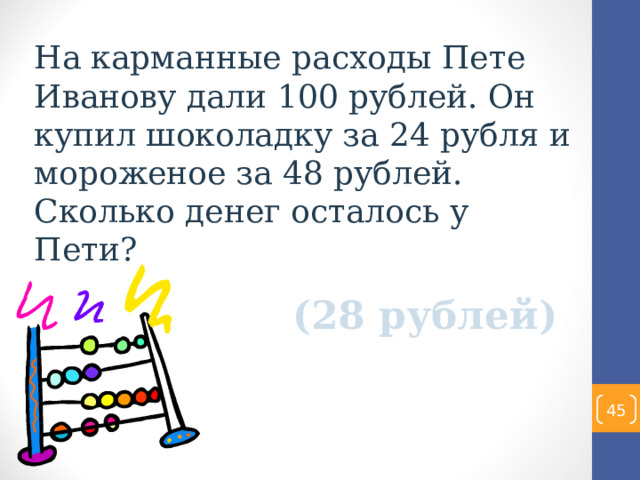 На карманные расходы Пете Иванову дали 100 рублей. Он купил шоколадку за 24 рубля и мороженое за 48 рублей. Сколько денег осталось у Пети? (28 рублей)  