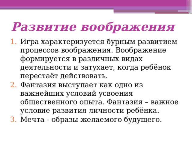 Развитие воображения Игра характеризуется бурным развитием процессов воображения. Воображение формируется в различных видах деятельности и затухает, когда ребёнок перестаёт действовать. Фантазия выступает как одно из важнейших условий усвоения общественного опыта. Фантазия – важное условие развития личности ребёнка. Мечта - образы желаемого будущего. 