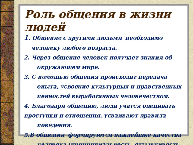 Роль общения в жизни людей 1 . Общение с другими людьми необходимо человеку любого возраста. 2. Через общение человек получает знания об окружающем мире. 3. С помощью общения происходит передача опыта, усвоение культурных и нравственных ценностей выработанных человечеством. 4. Благодаря общению, люди учатся оценивать проступки и отношения, усваивают правила поведения. 5.В общении формируются важнейшие качества человека (принципиальность, отзывчивость, честность, доброта и др.). 