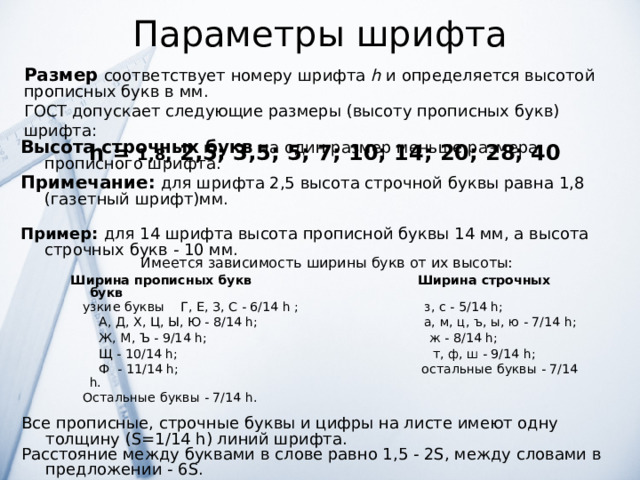 Параметры шрифта Размер соответствует номеру шрифта h и определяется высотой прописных букв в мм. ГОСТ допускает следующие размеры (высоту прописных букв) шрифта:  h = 1,8 , 2,5; 3,5; 5; 7; 10; 14; 20; 28; 40 Высота строчных букв  на один размер меньше размера прописного шрифта. Примечание: для шрифта 2,5 высота строчной буквы равна 1,8 (газетный шрифт)мм. Пример: для 14 шрифта высота прописной буквы 14 мм, а высота строчных букв - 10 мм. Имеется зависимость ширины букв от их высоты:  Ширина прописных букв  Ширина строчных букв  узкие буквы Г, Е, З, С - 6/14 h ; з, с - 5/14 h;  А, Д, Х, Ц, Ы, Ю - 8/14 h; а, м, ц, ъ, ы, ю - 7/14 h;  Ж, М, Ъ - 9/14 h; ж - 8/14 h;   Щ - 10/14 h; т, ф, ш - 9/14 h;   Ф - 11/14 h; остальные буквы - 7/14 h.   Остальные буквы - 7/14 h.  Все прописные, строчные буквы и цифры на листе имеют одну толщину (S=1/14 h) линий шрифта. Расстояние между буквами в слове равно 1,5 - 2S, между словами в предложении - 6S. 