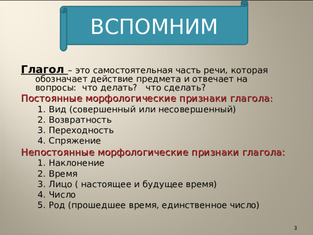 ВСПОМНИМ Глагол – это самостоятельная часть речи, которая обозначает действие предмета и отвечает на вопросы: что делать? что сделать? Постоянные морфологические признаки глагола :  1. Вид (совершенный или несовершенный)  2. Возвратность  3. Переходность  4. Спряжение Непостоянные морфологические признаки глагола:  1. Наклонение  2. Время  3. Лицо ( настоящее и будущее время)  4. Число  5. Род (прошедшее время, единственное число)  