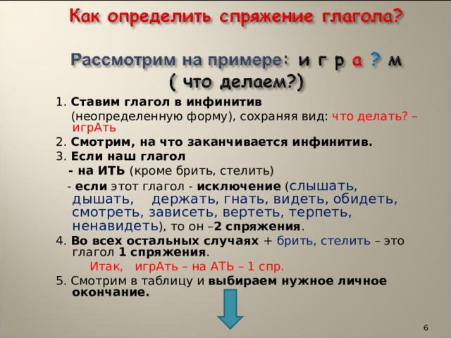  1. Ставим глагол в инфинитив  (неопределенную форму), сохраняя вид: что делать? –игрАть  2. Смотрим, на что заканчивается инфинитив.  3. Если наш глагол  - на ИТЬ (кроме брить, стелить)  - если этот глагол - исключение ( слышать, дышать, держать, гнать, видеть, обидеть, смотреть, зависеть, вертеть, терпеть, ненавидеть ), то он – 2 спряжения .  4. Во всех остальных случаях + брить, стелить – это глагол 1 спряжения .  Итак, игрАть – на АТЬ – 1 спр.  5. Смотрим в таблицу и выбираем нужное личное окончание.  