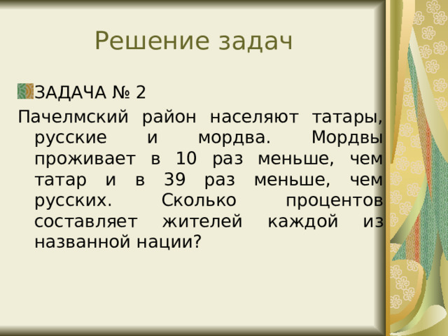 Решение задач ЗАДАЧА № 2 Пачелмский район населяют татары, русские и мордва. Мордвы проживает в 10 раз меньше, чем татар и в 39 раз меньше, чем русских. Сколько процентов составляет жителей каждой из названной нации? 