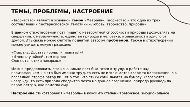 ТЕМЫ, ПРОБЛЕМЫ, НАСТРОЕНИЕ «Творчество» является основной темой «Февраля». Творчество – это одна из трёх составляющих пастернаковской тематики «Любовь, творчество, природа».   В данном стихотворении поэт пишет о невероятной способности природы вдохновлять на свершения, о неразлучности, единстве природы и человека, о зависимости одного от другой. Эту связь можно считать поднятой автором проблемой. Также в стихотворении можно увидеть некую градацию:  «Февраль. Достать чернил и плакать!» /  «И чем случайней, тем вернее  Слагаются стихи навзрыд.»   Можно предположить, что изначально поэт был готов к труду, к работе над произведением, но это был именно труд, то есть не исключается какое-то напряжение, а в последней строфе автор пишет о том, что стихи сами льются на бумагу, «слагаются навзрыд», то есть природа сподвигла поэта на данное свершение, природа руководила пером автора, она помогла ему.   Настроение стихотворения «Февраль» в какой-то степени тревожное, эмоциональное  