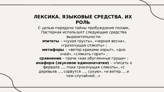 ЛЕКСИКА. ЯЗЫКОВЫЕ СРЕДСТВА. ИХ РОЛЬ С целью передачи тайны пробуждения поэзии, Пастернак использует следующие средства выразительности: эпитеты – «сухая грусть», «черная весна», «грохочущая слякоть» ; метафоры – «ветер криками изрыт», «дно очей», «слякоть горит» ; сравнение – грачи «как обугленные груши» ; анафора (звуковое единоначатие) – «писать о фервале …, пока грохочущая слякоть», «с деревьев …, сорвутся …, сухую», «и ветер…, и чем случайней…» 