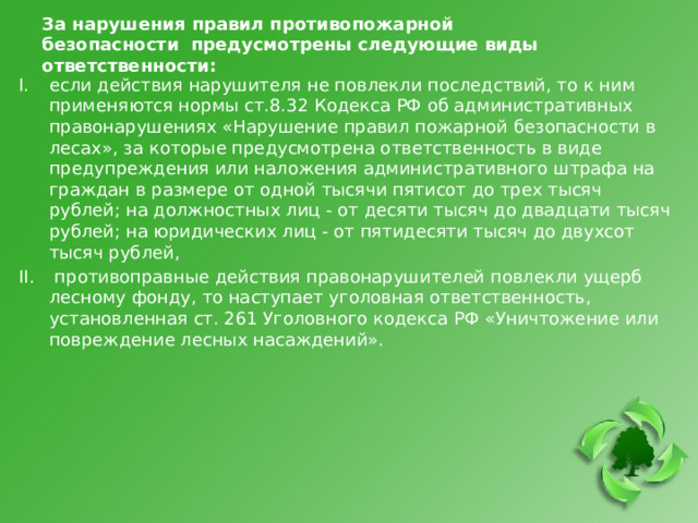 За нарушения правил противопожарной безопасности предусмотрены следующие виды ответственности:   если действия нарушителя не повлекли последствий, то к ним применяются нормы ст.8.32 Кодекса РФ об административных правонарушениях «Нарушение правил пожарной безопасности в лесах», за которые предусмотрена ответственность в виде предупреждения или наложения административного штрафа на граждан в размере от одной тысячи пятисот до трех тысяч рублей; на должностных лиц - от десяти тысяч до двадцати тысяч рублей; на юридических лиц - от пятидесяти тысяч до двухсот тысяч рублей,  противоправные действия правонарушителей повлекли ущерб лесному фонду, то наступает уголовная ответственность, установленная ст. 261 Уголовного кодекса РФ «Уничтожение или повреждение лесных насаждений». 