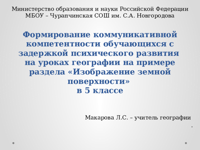 Министерство образования и науки Российской Федерации МБОУ – Чурапчинская СОШ им. С.А. Новгородова Формирование коммуникативной компетентности обучающихся с задержкой психического развития на уроках географии на примере раздела «Изображение земной поверхности»  в 5 классе Макарова Л.С. – учитель географии . 