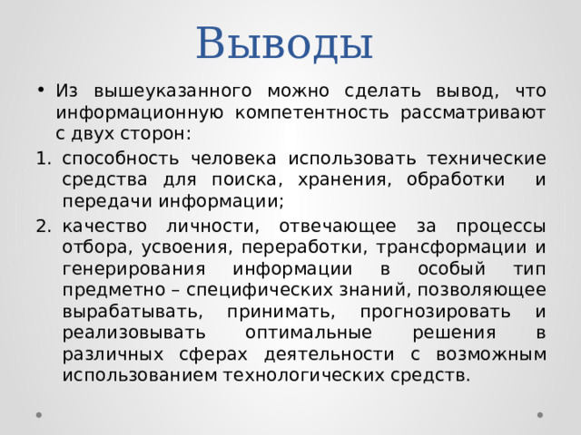 Выводы Из вышеуказанного можно сделать вывод, что информационную компетентность рассматривают с двух сторон: способность человека использовать технические средства для поиска, хранения, обработки и передачи информации; качество личности, отвечающее за процессы отбора, усвоения, переработки, трансформации и генерирования информации в особый тип предметно – специфических знаний, позволяющее вырабатывать, принимать, прогнозировать и реализовывать оптимальные решения в различных сферах деятельности с возможным использованием технологических средств. 