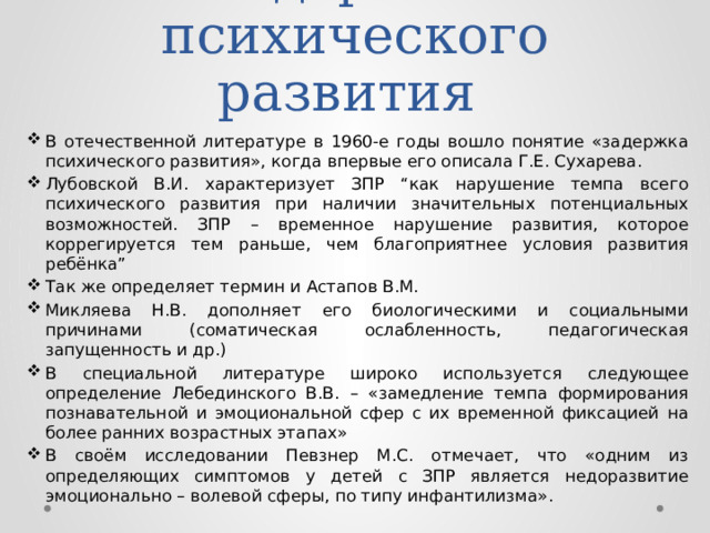 Задержка  психического развития В отечественной литературе в 1960-е годы вошло понятие «задержка психического развития», когда впервые его описала Г.Е. Сухарева. Лубовской В.И. характеризует ЗПР “как нарушение темпа всего психического развития при наличии значительных потенциальных возможностей. ЗПР – временное нарушение развития, которое коррегируется тем раньше, чем благоприятнее условия развития ребёнка” Так же определяет термин и Астапов В.М. Микляева Н.В. дополняет его биологическими и социальными причинами (соматическая ослабленность, педагогическая запущенность и др.) В специальной литературе широко используется следующее определение Лебединского В.В. – «замедление темпа формирования познавательной и эмоциональной сфер с их временной фиксацией на более ранних возрастных этапах» В своём исследовании Певзнер М.С. отмечает, что «одним из определяющих симптомов у детей с ЗПР является недоразвитие эмоционально – волевой сферы, по типу инфантилизма». 