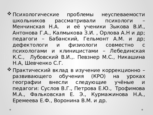 Психологические проблемы неуспеваемости школьников рассматривали психологи – Менчинская Н.А. и её ученики Зыкова В.И., Антонова Г.А., Калмыкова З.И. , Орлова А.Н и др; педагоги – Бабанский, Гельмонт А.М. и др; дефектологи и физиологи совместно с психологами и клиницистами – Лебединская К.С., Лубовский В.И.,. Певзнер М.С., Никашина Н.А, Шевченко С.Г. Практический вклад в изучение коррекционно – развивающего обучения (КРО) на уроках географии внесли следующие учёные и педагоги: Суслов В.Г., Петрова Е.Ю., Трофимова М.А., Фальковская Е. Э., Курмажинова Н.А., Еремеева Е.Ф., Воронина В.М. и др. 