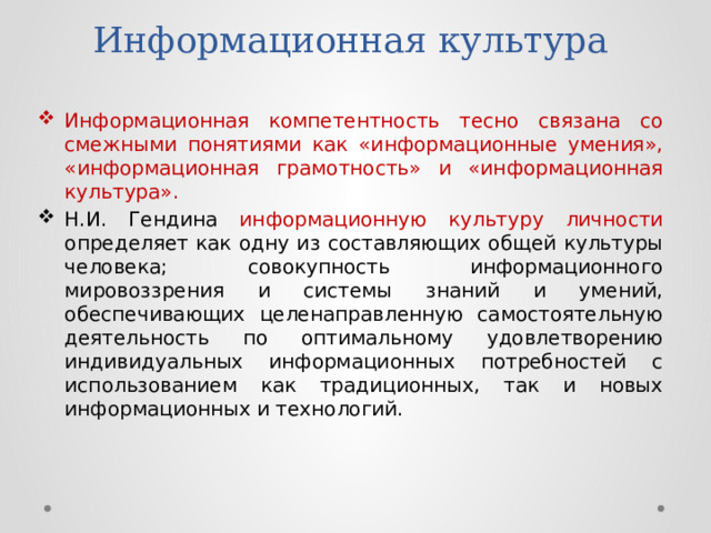 Информационная культура Информационная компетентность тесно связана со смежными понятиями как «информационные умения», «информационная грамотность» и «информационная культура». Н.И. Гендина информационную культуру личности определяет как одну из составляющих общей культуры человека; совокупность информационного мировоззрения и системы знаний и умений, обеспечивающих целенаправленную самостоятельную деятельность по оптимальному удовлетворению индивидуальных информационных потребностей с использованием как традиционных, так и новых информационных и технологий. 