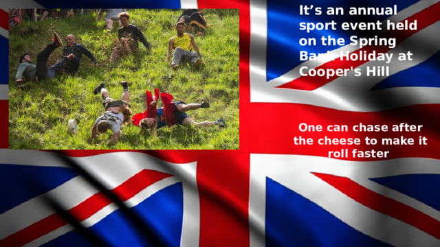 It’s an annual sport event held on the Spring Bank Holiday at Cooper's Hill One can chase after the cheese to make it roll faster 