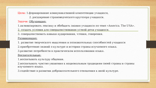 Цели: 1.формирование коммуникативной компетенции учащихся,  2. расширение страноведческого кругозора учащихся. Задачи:  Обучающие: 1.активизировать лексику и обобщить знания учащихся по теме «America. The USA». 2. создать условия для совершенствования устной речи учащихся. 3. совершенствовать навыки аудирования, чтения, говорения. Развивающие: 1. развитие творческого мышления и познавательных способностей учащихся 2.приобретение знаний о культуре и истории страны изучаемого языка. 3.развитие потребности в практическом использовании языка. Воспитательные: 1.воспитывать культуру общения. 2.воспитывать чувство уважения к национальным традициям своей страны и страны изучаемого языка. 3.содействие в развитии доброжелательного отношения к иной культуре. 
