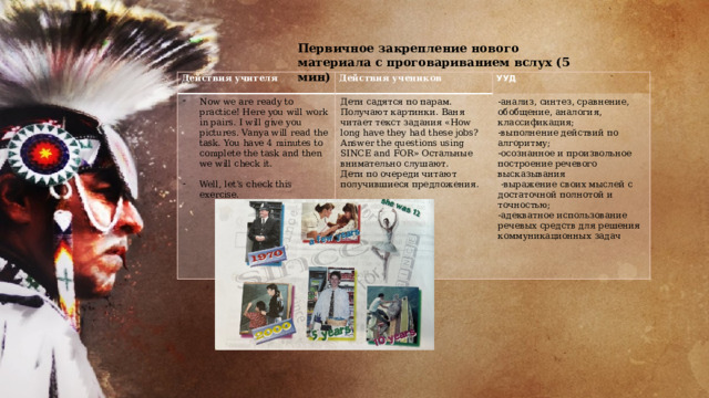 Первичное закрепление нового материала с проговариванием вслух (5 мин) Действия учителя Now we are ready to practice! Here you will work in pairs. I will give you pictures. Vanya will read the task. You have 4 minutes to complete the task and then we will check it. Действия учеников Дети садятся по парам. Получают картинки. Ваня читает текст задания «How long have they had these jobs? Answer the questions using SINCE and FOR» Остальные внимательно слушают. УУД Well, let’s check this exercise. -анализ, синтез, сравнение, обобщение, аналогия, классификация; Дети по очереди читают получившиеся предложения.   -выполнение действий по алгоритму; -осознанное и произвольное построение речевого высказывания   -выражение своих мыслей с достаточной полнотой и точностью; -адекватное использование речевых средств для решения коммуникационных задач  
