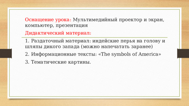 Оснащение урока: Мультимедийный проектор и экран, компьютер, презентация Дидактический материал: 1. Раздаточный материал: индейские перья на голову и шляпы дикого запада (можно напечатать заранее) 2. Информационные тексты: «The symbols of America» 3. Тематические картины.   