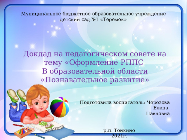 Муниципальное бюджетное образовательное учреждение детский сад №1 «Теремок» Доклад на педагогическом совете на тему «Оформление РППС В образовательной области «Познавательное развитие» Подготовила воспитатель: Черезова Елена Павловна р.п. Тонкино 2021г. 