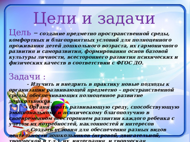 Цели и задачи Цель –  создание предметно пространственной среды, комфортных и благоприятных условий для полноценного проживания детей дошкольного возраста, их гармоничного развития и саморазвития, формирования основ базовой культуры личности, всестороннего развития психических и физических качеств в соответствии с ФГОС ДО. Задачи :  - Изучить и внедрить в практику новые подходы к организации развивающей предметно – пространственной среды, обеспечивающих полноценное развитие дошкольников.  - Организовать развивающую среду, способствующую эмоциональному и психическому благополучию в своевременном всестороннем развитии каждого ребенка с учетом их потребностей, наклонностей и интересов  - Создать условия для обеспечения разных видов деятельности дошкольников (игровой, двигательной, творческой и т.д.), их интеграция и творческая организация в целях повышения эффективности воспитательно – образовательного процесса. 