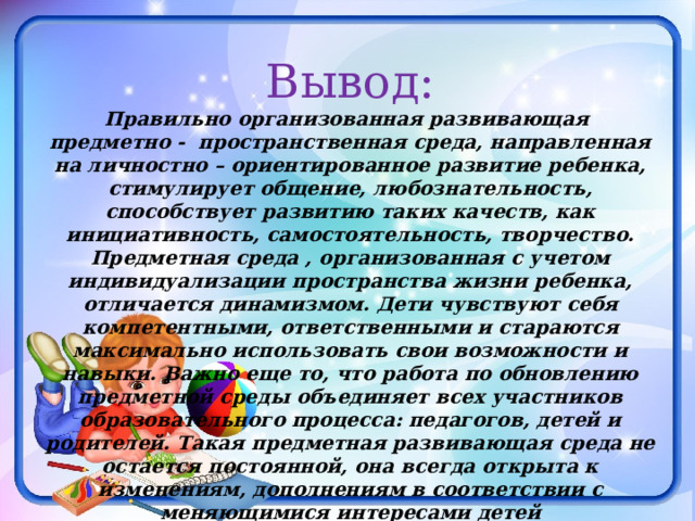Вывод: Правильно организованная развивающая предметно - пространственная среда, направленная на личностно – ориентированное развитие ребенка, стимулирует общение, любознательность, способствует развитию таких качеств, как инициативность, самостоятельность, творчество. Предметная среда , организованная с учетом индивидуализации пространства жизни ребенка, отличается динамизмом. Дети чувствуют себя компетентными, ответственными и стараются максимально использовать свои возможности и навыки. Важно еще то, что работа по обновлению предметной среды объединяет всех участников образовательного процесса: педагогов, детей и родителей. Такая предметная развивающая среда не остается постоянной, она всегда открыта к изменениям, дополнениям в соответствии с меняющимися интересами детей 