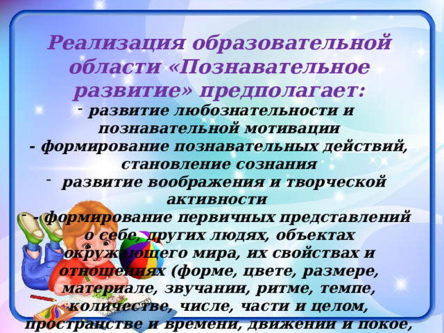 Реализация образовательной области «Познавательное развитие» предполагает: развитие любознательности и познавательной мотивации - формирование познавательных действий, становление сознания  развитие воображения и творческой активности - формирование первичных представлений о себе, других людях, объектах окружающего мира, их свойствах и отношениях (форме, цвете, размере, материале, звучании, ритме, темпе, количестве, числе, части и целом, пространстве и времени, движении и покое, причинах и следствиях и др.), о планете Земля как общем доме людей, об особенностях её природы, многообразии стран и народов мира. 