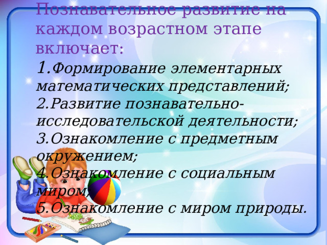 Познавательное развитие на каждом возрастном этапе включает: 1. Формирование элементарных математических представлений; 2.Развитие познавательно-исследовательской деятельности; 3.Ознакомление с предметным окружением; 4.Ознакомление с социальным миром; 5.Ознакомление с миром природы. 