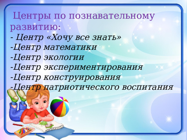 Центры по познавательному развитию: - Центр «Хочу все знать»   -Центр математики -Центр экологии -Центр экспериментирования -Центр конструирования -Центр патриотического воспитания 
