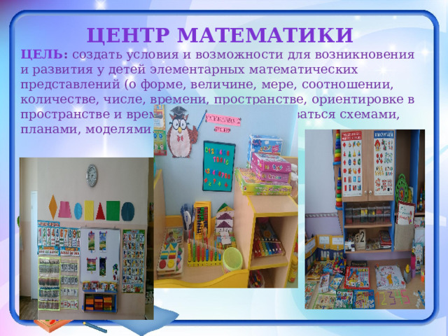 Центр математики Цель : создать условия и возможности для возникновения и развития у детей элементарных математических представлений (о форме, величине, мере, соотношении, количестве, числе, времени, пространстве, ориентировке в пространстве и времени), умений пользоваться схемами, планами, моделями.  