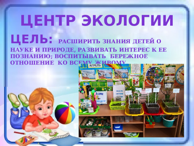 Центр экологии Цель:  расширить знания детей о науке и природе, развивать интерес к ее познанию; воспитывать бережное отношение ко всему живому. 