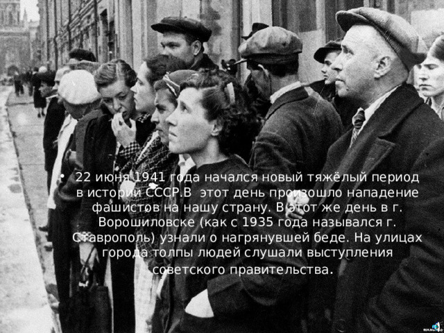 22 июня 1941 года начался новый тяжёлый период в истории СССР.В этот день произошло нападение фашистов на нашу страну. В этот же день в г. Ворошиловске (как с 1935 года назывался г. Ставрополь) узнали о нагрянувшей беде. На улицах города толпы людей слушали выступления советского правительства . 