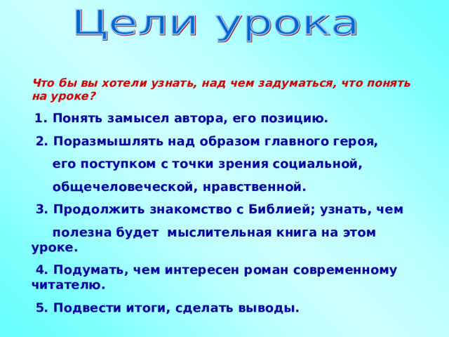 Что бы вы хотели узнать, над чем задуматься, что понять на уроке?  1. Понять замысел автора, его позицию.  2. Поразмышлять над образом главного героя,  его поступком с точки зрения социальной,  общечеловеческой, нравственной.  3. Продолжить знакомство с Библией; узнать, чем  полезна будет мыслительная книга на этом уроке.  4. Подумать, чем интересен роман современному читателю.  5. Подвести итоги, сделать выводы.  