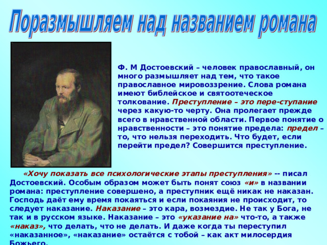 Ф. М Достоевский – человек православный, он много размышляет над тем, что такое православное мировоззрение. Слова романа имеют библейское и святоотеческое толкование. Преступление – это пере-ступание через какую-то черту. Она пролегает прежде всего в нравственной области. Первое понятие о нравственности – это понятие предела: предел – то, что нельзя переходить. Что будет, если перейти предел? Совершится преступление.   «Хочу показать все психологические этапы преступления» -- писал Достоевский. Особым образом может быть понят союз «и» в названии романа: преступление совершено, а преступник ещё никак не наказан. Господь даёт ему время покаяться и если покаяния не происходит, то следует наказание. Наказание – это кара, возмездие. Не так у Бога, не так и в русском языке. Наказание – это «указание на» что-то, а также «наказ», что делать, что не делать. И даже когда ты переступил «наказанное», «наказание» остаётся с тобой – как акт милосердия Божьего.  