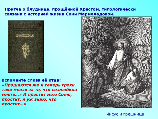 Притча о блуднице, прощённой Христом, типологически связана с историей жизни Сони Мармеладовой. Вспомните слова её отца:  «Прощаются же и теперь грехи твои мнози за то, что возлюбила много…» И простит мою Соню, простит, я уж знаю, что простит…»  Иисус и грешница  