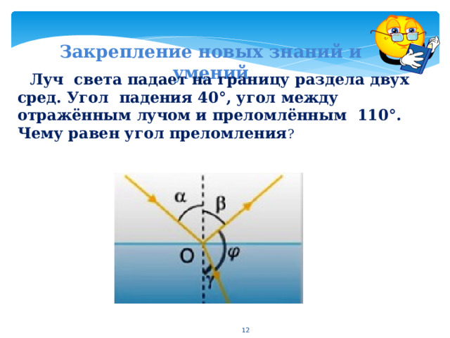 Закрепление новых знаний и умений Луч света падает на границу раздела двух сред. Угол падения 40°, угол между отражённым лучом и преломлённым 110°. Чему равен угол преломления ?   