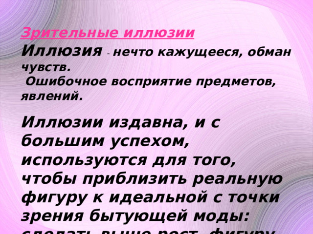 Зрительные иллюзии Иллюзия - нечто кажущееся, обман чувств.  Ошибочное восприятие предметов, явлений. Иллюзии издавна, и с большим успехом, используются для того, чтобы приблизить реальную фигуру к идеальной с точки зрения бытующей моды: сделать выше рост, фигуру стройнее, плечи уже или шире, грудь больше или меньше, талию тоньше и т.д. 