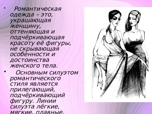  Романтическая одежда – это, украшающая женщину, оттеняющая и подчёркивающая красоту её фигуры, не скрывающая особенности и достоинства женского тела.  Основным силуэтом романтического стиля является прилегающий, подчёркивающий фигуру. Линии силуэта лёгкие, мягкие, плавные. Форма – Х-образная. 