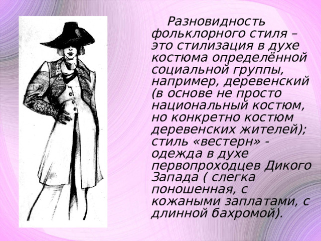  Разновидность фольклорного стиля – это стилизация в духе костюма определённой социальной группы, например, деревенский (в основе не просто национальный костюм, но конкретно костюм деревенских жителей); стиль «вестерн» - одежда в духе первопроходцев Дикого Запада ( слегка поношенная, с кожаными заплатами, с длинной бахромой). 