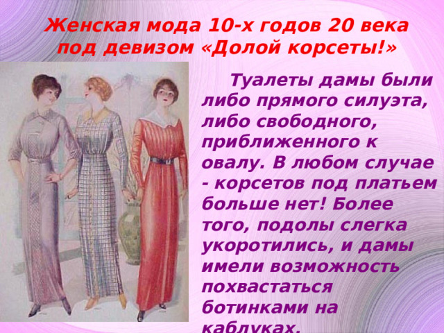 Женская мода 10-х годов 20 века под девизом «Долой корсеты!» Туалеты дамы были либо прямого силуэта, либо свободного, приближенного к овалу. В любом случае - корсетов под платьем больше нет! Более того, подолы слегка укоротились, и дамы имели возможность похвастаться ботинками на каблуках. В качестве аксессуара дамы носили сумку-саквояж, которые прекрасно сочетались с новым прямым силуэтом платьев . 