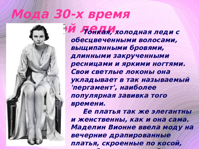 Мода 30-х время истинной леди.  Тонкая, холодная леди с обесцвеченными волосами, выщипанными бровями, длинными закрученными ресницами и яркими ногтями. Свои светлые локоны она укладывает в так называемый 'пергамент', наиболее популярная завивка того времени. Ее платья так же элегантны и женственны, как и она сама. Маделин Вионне ввела моду на вечерние драпированные платья, скроенные по косой, они соблазнительно обтягивают бедра и расширяются к низу. Плиссированные юбки и спортивные тапочки имеет в своем арсенале любая уважающая себя любительница танцев . 