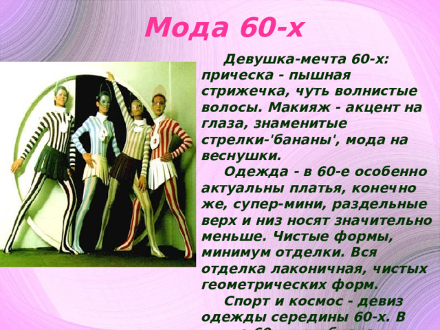 Мода 60-х Д евушка-мечта 60-х: прическа - пышная стрижечка, чуть волнистые волосы. Макияж - акцент на глаза, знаменитые стрелки-'бананы', мода на веснушки. Одежда - в 60-е особенно актуальны платья, конечно же, супер-мини, раздельные верх и низ носят значительно меньше. Чистые формы, минимум отделки. Вся отделка лаконичная, чистых геометрических форм. Спорт и космос - девиз одежды середины 60-х. В конце 60-х приобрела актуальность эстетика культуры хиппи и соответствующая широкая цветастая одежда. Но мы говорим об образе середины 60-х годов, как о наиболее характерном и революционном. 