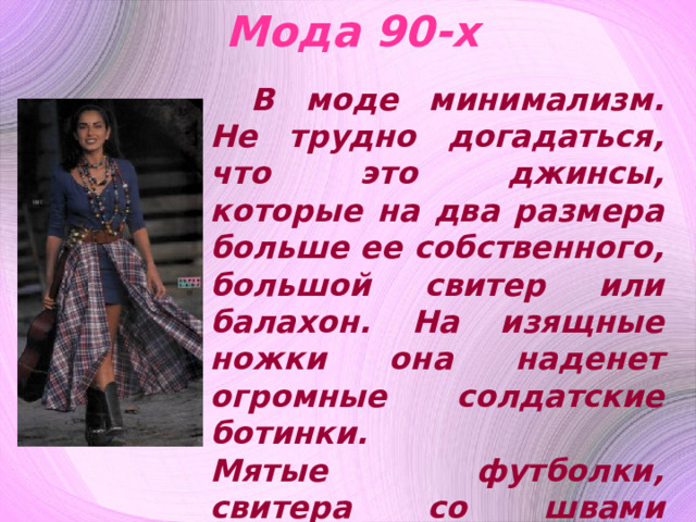 Мода 90-х В моде минимализм. Не трудно догадаться, что это джинсы, которые на два размера больше ее собственного, большой свитер или балахон. На изящные ножки она наденет огромные солдатские ботинки.  Мятые футболки, свитера со швами наружу - очень привлекают молодую особу. В ее гардеробе можно встретить кожаные штаны, и даже кожаную майку. 