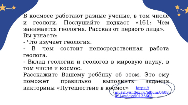 В космосе работают разные ученые, в том числе и геологи. Послушайте подкаст «161: Чем занимается геология. Рассказ от первого лица». Вы узнаете: - Что изучает геология. - В чем состоит непосредственная работа геолога. - Вклад геологии и геологов в мировую науку, в том числе и космос. Расскажите Вашему ребёнку об этом. Это ему поможет правильно выполнить задания викторины «Путешествие в космос» https:// music.yandex.ru/album/6408431/track/50125603 